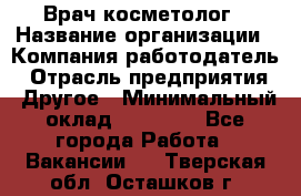 Врач-косметолог › Название организации ­ Компания-работодатель › Отрасль предприятия ­ Другое › Минимальный оклад ­ 32 000 - Все города Работа » Вакансии   . Тверская обл.,Осташков г.